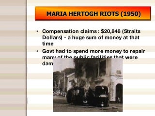 MARIA HERTOGH RIOTS (1950) Compensation claims : $20,848 (Straits Dollars) - a huge sum of money at that time Govt had to spend more money to repair many of the public facilities that were damaged 