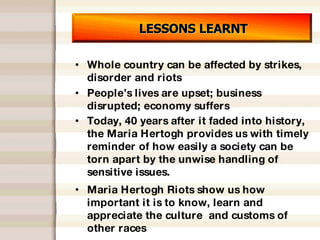 LESSONS LEARNT Whole country can be affected by strikes, disorder and riots People’s lives are upset; business disrupted; economy suffers Today, 40 years after it faded into history, the Maria Hertogh provides us with timely reminder of how easily a society can be torn apart by the unwise handling of sensitive issues.  Maria Hertogh Riots show us how important it is to know, learn and appreciate the culture  and customs of other races 