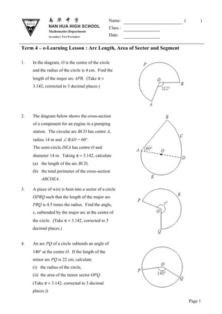 Name:              (        )
                                                   Class :
                                                   Date:

Term 4 – e-Learning Lesson : Arc Length, Area of Sector and Segment

1.   In the diagram, O is the centre of the circle
     and the radius of the circle is 4 cm. Find the
     length of the major arc APB. (Take π =
     3.142, corrected to 3 decimal places.)




2.   The diagram below shows the cross-section
     of a component for an engine in a pumping
     station. The circular arc BCD has centre A,
     radius 14 m and ∠ BAD = 60°.
     The semi-circle DEA has centre O and
     diameter 14 m. Taking π = 3.142, calculate
     (a) the length of the arc BCD,
     (b) the total perimeter of the cross-section
          ABCDEA.

3.   A piece of wire is bent into a sector of a circle
     OPRQ such that the length of the major arc
     PRQ is 4.5 times the radius. Find the angle,
     x, subtended by the major arc at the centre of
     the circle. (Take π = 3.142, corrected to 3
     decimal places.)


4.   An arc PQ of a circle subtends an angle of
     140° at the centre O. If the length of the
     minor arc PQ is 22 cm, calculate
     (i) the radius of the circle,
     (ii) the area of the minor sector OPQ.
     (Take π = 3.142, corrected to 3 decimal
     places.))

                                                                          Page 1
 