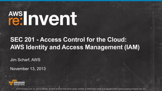 SEC 201 - Access Control for the Cloud:
AWS Identity and Access Management (IAM)
Jim Scharf, AWS
November 13, 2013

© 2013 Amazon.com, Inc. and its affiliates. All rights reserved. May not be copied, modified, or distributed in whole or in part without the express consent of Amazon.com, Inc.

 