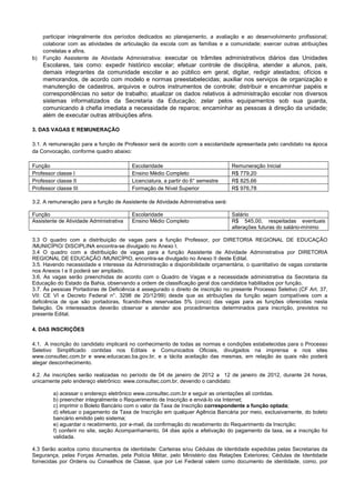 participar integralmente dos períodos dedicados ao planejamento, a avaliação e ao desenvolvimento profissional;
colaborar com as atividades de articulação da escola com as famílias e a comunidade; exercer outras atribuições
correlatas e afins.
b) Função Assistente de Atividade Administrativa: executar os trâmites administrativos diários das Unidades
Escolares, tais como: expedir histórico escolar; efetuar controle de disciplina, atender a alunos, pais,
demais integrantes da comunidade escolar e ao público em geral, digitar, redigir atestados; ofícios e
memorandos, de acordo com modelo e normas preestabelecidas; auxiliar nos serviços de organização e
manutenção de cadastros, arquivos e outros instrumentos de controle; distribuir e encaminhar papéis e
correspondências no setor de trabalho; atualizar os dados relativos à administração escolar nos diversos
sistemas informatizados da Secretaria da Educação; zelar pelos equipamentos sob sua guarda,
comunicando à chefia imediata a necessidade de reparos; encaminhar as pessoas à direção da unidade;
além de executar outras atribuições afins.
3. DAS VAGAS E REMUNERAÇÃO
3.1. A remuneração para a função de Professor será de acordo com a escolaridade apresentada pelo candidato na época
da Convocação, conforme quadro abaixo:
Função Escolaridade Remuneração Inicial
Professor classe I Ensino Médio Completo R$ 779,20
Professor classe II Licenciatura, a partir do 6° semestre R$ 825,66
Professor classe III Formação de Nível Superior R$ 976,78
3.2. A remuneração para a função de Assistente de Atividade Administrativa será:
Função Escolaridade Salário
Assistente de Atividade Administrativa Ensino Médio Completo R$ 545,00, respeitadas eventuais
alterações futuras do salário-mínimo
3.3 O quadro com a distribuição de vagas para a função Professor, por DIRETORIA REGIONAL DE EDUCAÇÃO
/MUNICÍPIO/ DISCIPLINA encontra-se divulgado no Anexo I.
3.4 O quadro com a distribuição de vagas para a função Assistente de Atividade Administrativa por DIRETORIA
REGIONAL DE EDUCAÇÃO /MUNICÍPIO, encontra-se divulgado no Anexo II deste Edital.
3.5. Havendo necessidade e interesse da Administração e disponibilidade orçamentária, o quantitativo de vagas constante
nos Anexos I e II poderá ser ampliado.
3.6. As vagas serão preenchidas de acordo com o Quadro de Vagas e a necessidade administrativa da Secretaria da
Educação do Estado da Bahia, observando a ordem de classificação geral dos candidatos habilitados por função.
3.7. Às pessoas Portadoras de Deficiência é assegurado o direito de inscrição no presente Processo Seletivo (CF Art. 37,
VII: CE VI e Decreto Federal n°. 3298 de 20/12/99) desde que as atribuições da função sejam compatíveis com a
deficiência de que são portadoras, ficando-lhes reservadas 5% (cinco) das vagas para as funções oferecidas nesta
Seleção. Os interessados deverão observar e atender aos procedimentos determinados para inscrição, previstos no
presente Edital.
4. DAS INSCRIÇÕES
4.1. A inscrição do candidato implicará no conhecimento de todas as normas e condições estabelecidas para o Processo
Seletivo Simplificado contidas nos Editais e Comunicados Oficiais, divulgados na imprensa e nos sites
www.consultec.com.br e www.educacao.ba.gov.br, e a tácita aceitação das mesmas, em relação às quais não poderá
alegar desconhecimento.
4.2. As inscrições serão realizadas no período de 04 de janeiro de 2012 a 12 de janeiro de 2012, durante 24 horas,
unicamente pelo endereço eletrônico: www.consultec.com.br, devendo o candidato:
a) acessar o endereço eletrônico www.consultec.com.br e seguir as orientações ali contidas.
b) preencher integralmente o Requerimento de Inscrição e enviá-lo via Internet;
c) imprimir o Boleto Bancário com o valor da Taxa de Inscrição correspondente a função optada;
d) efetuar o pagamento da Taxa de Inscrição em qualquer Agência Bancária por meio, exclusivamente, do boleto
bancário emitido pelo sistema;
e) aguardar o recebimento, por e-mail, da confirmação do recebimento do Requerimento da Inscrição;
f) conferir no site, seção Acompanhamento, 04 dias após a efetivação do pagamento da taxa, se a inscrição foi
validada.
4.3 Serão aceitos como documentos de identidade: Carteiras e/ou Cédulas de Identidade expedidas pelas Secretarias da
Segurança, pelas Forças Armadas, pela Polícia Militar, pelo Ministério das Relações Exteriores; Cédulas de Identidade
fornecidas por Ordens ou Conselhos de Classe, que por Lei Federal valem como documento de identidade, como, por
 
