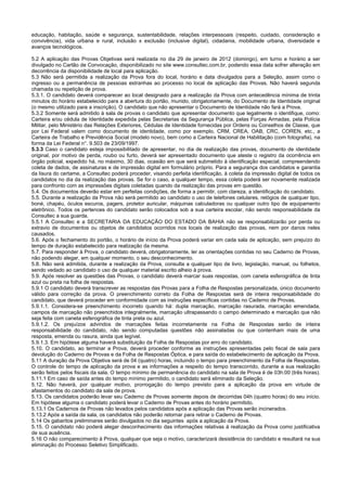 educação, habitação, saúde e segurança, sustentabilidade, relações interpessoais (respeito, cuidado, consideração e
convivência), vida urbana e rural, inclusão x exclusão (inclusive digital), cidadania, mobilidade urbana, diversidade e
avanços tecnológicos.
5.2 A aplicação das Provas Objetivas será realizada no dia 29 de janeiro de 2012 (domingo), em turno e horário a ser
divulgado no Cartão de Convocação, disponibilizado no site www.consultec.com.br, podendo essa data sofrer alteração em
decorrência da disponibilidade de local para aplicação.
5.3 Não será permitida a realização da Prova fora do local, horário e data divulgados para a Seleção, assim como o
ingresso ou a permanência de pessoas estranhas ao processo no local de aplicação das Provas. Não haverá segunda
chamada ou repetição de prova.
5.3.1. O candidato deverá comparecer ao local designado para a realização da Prova com antecedência mínima de trinta
minutos do horário estabelecido para a abertura do portão, munido, obrigatoriamente, do Documento de Identidade original
(o mesmo utilizado para a inscrição). O candidato que não apresentar o Documento de Identidade não fará a Prova.
5.3.2 Somente será admitido à sala de provas o candidato que apresentar documento que legalmente o identifique, como:
Carteira e/ou cédula de Identidade expedida pelas Secretarias da Segurança Pública, pelas Forças Armadas, pela Polícia
Militar, pelo Ministério das Relações Exteriores, Cédulas de Identidade fornecidas por Ordens ou Conselhos de Classe, que
por Lei Federal valem como documento de identidade, como por exemplo, CRM, CREA, OAB, CRC, COREN, etc., a
Carteira de Trabalho e Previdência Social (modelo novo), bem como a Carteira Nacional de Habilitação (com fotografia), na
forma da Lei Federal n°. 9.503 de 23/09/1997.
5.3.3 Caso o candidato esteja impossibilitado de apresentar, no dia de realização das provas, documento de identidade
original, por motivo de perda, roubo ou furto, deverá ser apresentado documento que ateste o registro da ocorrência em
órgão policial, expedido há, no máximo, 30 dias, ocasião em que será submetido à identificação especial, compreendendo
coleta de dados, de assinaturas e de impressão digital em formulário próprio. Para a segurança dos candidatos e garantia
da lisura do certame, a Consultec poderá proceder, visando perfeita identificação, à coleta da impressão digital de todos os
candidatos no dia da realização das provas. Se for o caso, a qualquer tempo, essa coleta poderá ser novamente realizada
para confronto com as impressões digitais coletadas quando da realização das provas em questão.
5.4. Os documentos deverão estar em perfeitas condições, de forma a permitir, com clareza, a identificação do candidato.
5.5. Durante a realização da Prova não será permitido ao candidato o uso de telefones celulares, relógios de qualquer tipo,
boné, chapéu, óculos escuros, pagers, protetor auricular, máquinas calculadoras ou qualquer outro tipo de equipamento
eletrônico. Todos os pertences do candidato serão colocados sob a sua carteira escolar, não sendo responsabilidade da
Consultec a sua guarda.
5.5.1 A Consultec e a SECRETARIA DA EDUCAÇÃO DO ESTADO DA BAHIA não se responsabilizarão por perda ou
extravio de documentos ou objetos de candidatos ocorridos nos locais de realização das provas, nem por danos neles
causados.
5.6. Após o fechamento do portão, o horário de início da Prova poderá variar em cada sala de aplicação, sem prejuízo do
tempo de duração estabelecido para realização da mesma.
5.7. Para responder à Prova, o candidato deverá, obrigatoriamente, ler as orientações contidas no seu Caderno de Provas,
não podendo alegar, em qualquer momento, o seu desconhecimento.
5.8. Não será admitida, durante a realização da Prova, consulta a qualquer tipo de livro, legislação, manual, ou folhetos,
sendo vedado ao candidato o uso de qualquer material escrito alheio à prova.
5.9. Após resolver as questões das Provas, o candidato deverá marcar suas respostas, com caneta esferográfica de tinta
azul ou preta na folha de respostas.
5.9.1 O candidato deverá transcrever as respostas das Provas para a Folha de Respostas personalizada, único documento
válido para correção da prova. O preenchimento correto da Folha de Respostas será de inteira responsabilidade do
candidato, que deverá proceder em conformidade com as instruções específicas contidas no Caderno de Provas.
5.9.1.1. Considera-se preenchimento incorreto quando há: dupla marcação, marcação rasurada, marcação emendada,
campos de marcação não preenchidos integralmente, marcação ultrapassando o campo determinado e marcação que não
seja feita com caneta esferográfica de tinta preta ou azul.
5.9.1.2. Os prejuízos advindos de marcações feitas incorretamente na Folha de Respostas serão de inteira
responsabilidade do candidato, não sendo computadas questões não assinaladas ou que contenham mais de uma
resposta, emenda ou rasura, ainda que legível.
5.9.1.3. Em hipótese alguma haverá substituição da Folha de Respostas por erro do candidato.
5.10. O candidato, ao terminar a Prova, deverá proceder conforme as instruções apresentadas pelo fiscal de sala para
devolução do Caderno de Provas e da Folha de Respostas Óptica, e para saída do estabelecimento de aplicação da Prova.
5.11 A duração da Prova Objetiva será de 04 (quatro) horas, incluindo o tempo para preenchimento da Folha de Respostas.
O controle do tempo de aplicação da prova e as informações a respeito do tempo transcorrido, durante a sua realização
serão feitos pelos fiscais da sala. O tempo mínimo de permanência do candidato na sala de Prova é de 03h:00 (três horas).
5.11.1 Em caso de saída antes do tempo mínimo permitido, o candidato será eliminado da Seleção.
5.12. Não haverá, por qualquer motivo, prorrogação do tempo previsto para a aplicação da prova em virtude de
afastamentos do candidato da sala de prova.
5.13. Os candidatos poderão levar seu Caderno de Provas somente depois de decorridas 04h (quatro horas) do seu início.
Em hipótese alguma o candidato poderá levar o Caderno de Provas antes do horário permitido.
5.13.1 Os Cadernos de Provas não levados pelos candidatos após a aplicação das Provas serão incinerados.
5.13.2 Após a saída da sala, os candidatos não poderão retornar para retirar o Caderno de Provas.
5.14 Os gabaritos preliminares serão divulgados no dia seguintes após a aplicação da Prova.
5.15. O candidato não poderá alegar desconhecimento das informações relativas à realização da Prova como justificativa
de sua ausência.
5.16 O não comparecimento à Prova, qualquer que seja o motivo, caracterizará desistência do candidato e resultará na sua
eliminação do Processo Seletivo Simplificado.
 