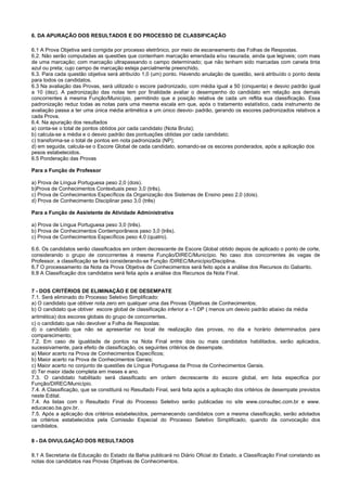6. DA APURAÇÃO DOS RESULTADOS E DO PROCESSO DE CLASSIFICAÇÃO
6.1 A Prova Objetiva será corrigida por processo eletrônico, por meio de escaneamento das Folhas de Respostas.
6.2. Não serão computadas as questões que contenham marcação emendada e/ou rasurada, ainda que legíveis; com mais
de uma marcação; com marcação ultrapassando o campo determinado; que não tenham sido marcadas com caneta tinta
azul ou preta; cujo campo de marcação esteja parcialmente preenchido.
6.3. Para cada questão objetiva será atribuído 1,0 (um) ponto. Havendo anulação de questão, será atribuído o ponto desta
para todos os candidatos.
6.3 Na avaliação das Provas, será utilizado o escore padronizado, com média igual a 50 (cinquenta) e desvio padrão igual
a 10 (dez). A padronização das notas tem por finalidade avaliar o desempenho do candidato em relação aos demais
concorrentes à mesma Função/Município, permitindo que a posição relativa de cada um reflita sua classificação. Essa
padronização reduz todas as notas para uma mesma escala em que, após o tratamento estatístico, cada instrumento de
avaliação passa a ter uma única média aritmética e um único desvio- padrão, gerando os escores padronizados relativos a
cada Prova.
6.4. Na apuração dos resultados
a) conta-se o total de pontos obtidos por cada candidato (Nota Bruta);
b) calcula-se a média e o desvio padrão das pontuações obtidas por cada candidato;
c) transforma-se o total de pontos em nota padronizada (NP);
d) em seguida, calcula-se o Escore Global de cada candidato, somando-se os escores ponderados, após a aplicação dos
pesos estabelecidos.
6.5 Ponderação das Provas
Para a Função de Professor
a) Prova de Língua Portuguesa peso 2,0 (dois).
b)Prova de Conhecimentos Contextuais peso 3,0 (três).
c) Prova de Conhecimentos Específicos da Organização dos Sistemas de Ensino peso 2,0 (dois).
d) Prova de Conhecimento Disciplinar peso 3,0 (três)
Para a Função de Assistente de Atividade Administrativa
a) Prova de Língua Portuguesa peso 3,0 (três).
b) Prova de Conhecimentos Contemporâneos peso 3,0 (três).
c) Prova de Conhecimentos Específicos peso 4,0 (quatro).
6.6. Os candidatos serão classificados em ordem decrescente de Escore Global obtido depois de aplicado o ponto de corte,
considerando o grupo de concorrentes à mesma Função/DIREC/Município. No caso dos concorrentes às vagas de
Professor, a classificação se fará considerando-se Função /DIREC/Município/Disciplina.
6.7 O processamento da Nota da Prova Objetiva de Conhecimentos será feito após a análise dos Recursos do Gabarito.
6.8 A Classificação dos candidatos será feita após a análise dos Recursos da Nota Final.
7 - DOS CRITÉRIOS DE ELIMINAÇÃO E DE DESEMPATE
7.1. Será eliminado do Processo Seletivo Simplificado:
a) O candidato que obtiver nota zero em qualquer uma das Provas Objetivas de Conhecimentos;
b) O candidato que obtiver escore global de classificação inferior a –1 DP ( menos um desvio padrão abaixo da média
aritmética) dos escores globais do grupo de concorrentes.
c) o candidato que não devolver a Folha de Respostas;
d) o candidato que não se apresentar no local de realização das provas, no dia e horário determinados para
comparecimento;
7.2. Em caso de igualdade de pontos na Nota Final entre dois ou mais candidatos habilitados, serão aplicados,
sucessivamente, para efeito de classificação, os seguintes critérios de desempate.
a) Maior acerto na Prova de Conhecimentos Específicos;
b) Maior acerto na Prova de Conhecimentos Gerais;
c) Maior acerto no conjunto de questões de Língua Portuguesa da Prova de Conhecimentos Gerais.
d) Ter maior idade completa em meses e ano.
7.3. O candidato habilitado será classificado em ordem decrescente do escore global, em lista especifica por
Função/DIREC/Município.
7.4. A Classificação, que se constituirá no Resultado Final, será feita após a aplicação dos critérios de desempate previstos
neste Edital.
7.4. As listas com o Resultado Final do Processo Seletivo serão publicadas no site www.consultec.com.br e www.
educacao.ba.gov.br.
7.5. Após a aplicação dos critérios estabelecidos, permanecendo candidatos com a mesma classificação, serão adotados
os critérios estabelecidos pela Comissão Especial do Processo Seletivo Simplificado, quando da convocação dos
candidatos.
8 - DA DIVULGAÇÃO DOS RESULTADOS
8.1 A Secretaria da Educação do Estado da Bahia publicará no Diário Oficial do Estado, a Classificação Final constando as
notas dos candidatos nas Provas Objetivas de Conhecimentos.
 