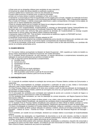 c) Estar quite com as obrigações militares (para candidatos do sexo masculino);
d) Comprovar ter votado nas últimas eleições ou justificado a ausência;
e) Possuir aptidão física e mental para o exercício das atribuições do emprego;
f) Possuir idade mínima de 18 (dezoito) anos, na data da convocação;
g) Estar com os títulos obtidos no exterior revalidados no País, se for o caso;
h) Apresentar a comprovação do Nível de Escolaridade mínima exigida para a Função, expedido por Instituição de Ensino
autorizada por Secretaria da Educação ou IES reconhecida pelo Ministério da Educação – MEC e devidamente registrado.
Para a função de Professor, a referida comprovação determinará o salário correspondente à formação mínima exigida, de
acordo com os valores estabelecidos neste Edital.
i) Estar em situação regular junto ao Conselho de Classe da sua categoria profissional, quando for o caso;
j) Apresentar atestado de Antecedentes Policiais e Criminais.
l) Não exercer outro função/localidade, função/localidade ou emprego na Administração Federal, Estadual/Distrital e/ou
Municipal, salvo os acumuláveis previstos na Constituição Federal de 1988, artigo 37, inciso XVI, alíneas a, b, c;
m) Não ter sido punido com nenhuma falta grave passível de demissão em função/localidade ou emprego ocupado
anteriormente no serviço público nas esferas Federal, Estadual e Municipal;
n) Apresentar cópias do RG, CPF, Título de Eleitor, comprovante de residência e registro no PIS/PASEP (se tiver)
o) Entregar duas fotos coloridas recentes 3x4.
p) Apresentar comprovante de inscrição e situação cadastral do CPF
11.2. Os documentos comprobatórios das condições estabelecidas acima deverão ser entregues pelo candidato até a data
estabelecida no ato de convocação, na sua forma original, acompanhados das respectivas fotocópias.
11.3. No ato da contratação, anular-se-ão, sumariamente, a inscrição e todos os atos dela decorrentes, se o candidato não
atender às condições apresentadas acima.
12. EXAMES MÉDICOS
12.1 Os exames médicos acompanhado do Atestado de Saúde Ocupacional – ASO, expedido por medico do trabalho ou
serviço medico especializado em Medicina Ocupacional, tem caráter eliminatório.
12.2 O candidato deverá providenciar, às suas expensas, os exames laboratoriais e complementares necessários para
realização do exame pré-admissional que permitira a emissão do ASO.
12.3 São os seguintes exames laboratoriais e complementares:
a) Acuidade visual;
b) Sumario de urina;
c) Parasitológico de fezes;
d) Glicemia;
e) Hemograma;
f) Rx de Tórax (PA) com laudo radiológico;
g) Eletrocardiograma (a partir de 40 anos);
h) PSA da prostata ( para homens a partir de 40 anos de idade);
i) Mamografia (para mulheres a partir de 40 anos de idade).
13. DISPOSIÇÕES FINAIS
13.1. A inscrição do candidato implicará na aceitação das normas para o Processo Seletivo contidas nos Comunicados e
neste Edital.
13.2 É de inteira responsabilidade do candidato acompanhar a publicação de todos os atos, Editais e Comunicados
referentes a este Processo Seletivo no Diário Oficial do Estado e no site www.consultec.com.br
13.3 Este Processo Seletivo terá validade de 02 (dois) anos contados a partir da data da publicação da homologação de
seu resultado no Diário Oficial do Estado, podendo ser prorrogado uma única vez, por igual período, a critério da Secretaria
da Educação do Estado da Bahia.
13.4 A convocação dos candidatos para contratação será realizada de acordo com o previsto no Quadro de Vagas e a
necessidade do serviço, observando-se a ordem de classificação.
13.5 Os candidatos serão contratados, por meio da celebração de contrato temporário, sob Regime Especial de Direito
Administrativo (REDA).
13.6 A Secretaria da Educação do Estado da Bahia poderá, a seu critério, antes da homologação, suspender, revogar ou
invalidar o Processo Seletivo Simplificado, não assistindo aos candidatos direito à reclamação de qualquer natureza.
13.7 O resultado Final do Processo Seletivo Simplificado será publicado em Diário Oficial do Estado contendo os nomes
dos candidatos aprovados e classificados por função/localidade, obedecendo rigorosamente à ordem de classificação;
13.8 Após a homologação do resultado do Processo Seletivo Simplificado, obriga-se o candidato a comunicar a Secretaria
da Educação do Estado da Bahia qualquer alteração de endereço e telefone, através de formulário protocolado no SAC –
Educação – Instituto do Cacau – Avenida da França – Comercio ou na sede das Diretorias Regionais da Educação –
DIREC.
13.9 O candidato, por ocasião da sua contratação, declarará sua condição relativa à acumulação de função/localidades
públicos.
13.10 A inexatidão das declarações, as irregularidades de documentos ou as de outra natureza, ocorridas no decorrer
desse Processo Seletivo Simplificado, mesmo que só verificada posteriormente, inclusive após a contratação, excluirá o
candidato, anulando-se todos os atos e efeitos decorrentes de sua inscrição.
13.11. Os itens deste Edital poderão sofrer eventuais alterações, atualizações ou acréscimos, enquanto não consumada a
providência do evento que lhes disser respeito, circunstância que será mencionada em Edital ou Aviso a ser publicado no
Diário Oficial do Estado, obedecendo aos prazos de republicação.
 