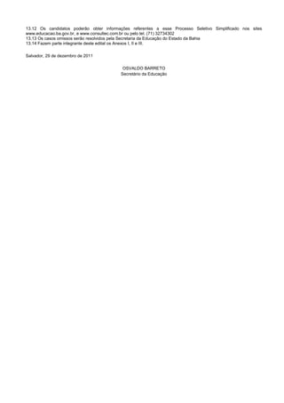 13.12 Os candidatos poderão obter informações referentes a esse Processo Seletivo Simplificado nos sites
www.educacao.ba.gov.br, e www.consultec.com.br ou pelo tel. (71) 32734302
13.13 Os casos omissos serão resolvidos pela Secretaria da Educação do Estado da Bahia
13.14 Fazem parte integrante deste edital os Anexos I, II e III.
Salvador, 29 de dezembro de 2011
OSVALDO BARRETO
Secretário da Educação
 