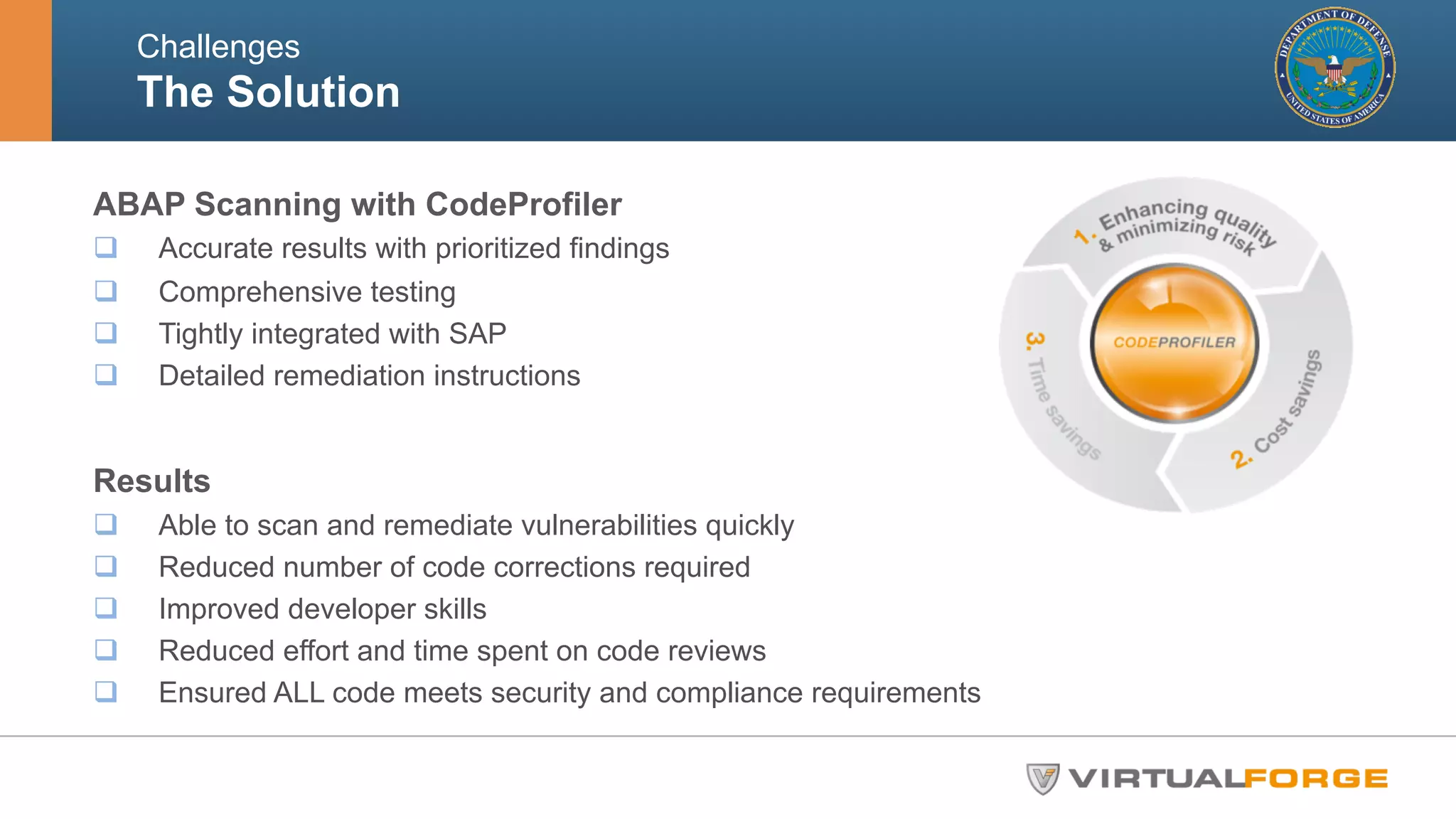 Challenges 
The Solution 
ABAP Scanning with CodeProfiler 
q Accurate results with prioritized findings 
q Comprehensive testing 
q Tightly integrated with SAP 
q Detailed remediation instructions 
Results 
q Able to scan and remediate vulnerabilities quickly 
q Reduced number of code corrections required 
q Improved developer skills 
q Reduced effort and time spent on code reviews 
q Ensured ALL code meets security and compliance requirements 
 