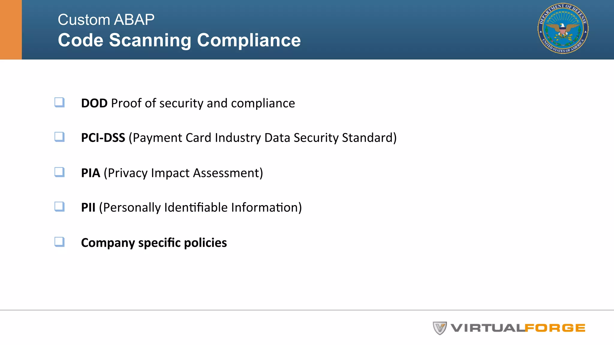 Custom ABAP 
Code Scanning Compliance 
q DOD 
Proof 
of 
security 
and 
compliance 
q PCI-­‐DSS 
(Payment 
Card 
Industry 
Data 
Security 
Standard) 
q PIA 
(Privacy 
Impact 
Assessment) 
q PII 
(Personally 
IdenHfiable 
InformaHon) 
q Company 
specific 
policies 
 