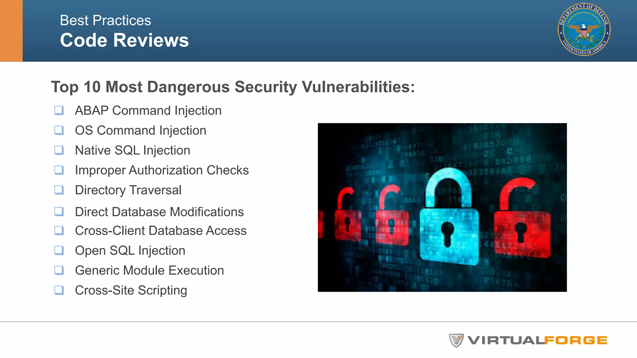 Best Practices 
Code Reviews! 
Top 10 Most Dangerous Security Vulnerabilities: 
q ABAP Command Injection 
q OS Command Injection 
q Native SQL Injection 
q Improper Authorization Checks 
q Directory Traversal 
q Direct Database Modifications 
q Cross-Client Database Access 
q Open SQL Injection 
q Generic Module Execution 
q Cross-Site Scripting 
 