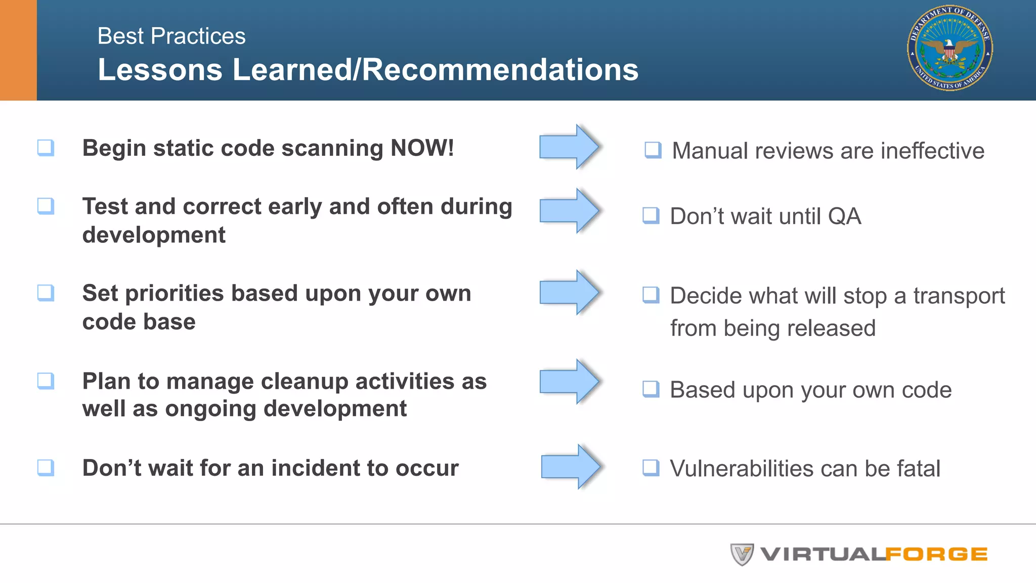 Best Practices 
Lessons Learned/Recommendations ! 
q Begin static code scanning NOW! 
q Test and correct early and often during 
development 
q Set priorities based upon your own 
code base 
q Plan to manage cleanup activities as 
well as ongoing development 
q Don’t wait for an incident to occur 
q Manual reviews are ineffective 
q Don’t wait until QA 
q Decide what will stop a transport 
from being released 
q Based upon your own code 
q Vulnerabilities can be fatal 
 