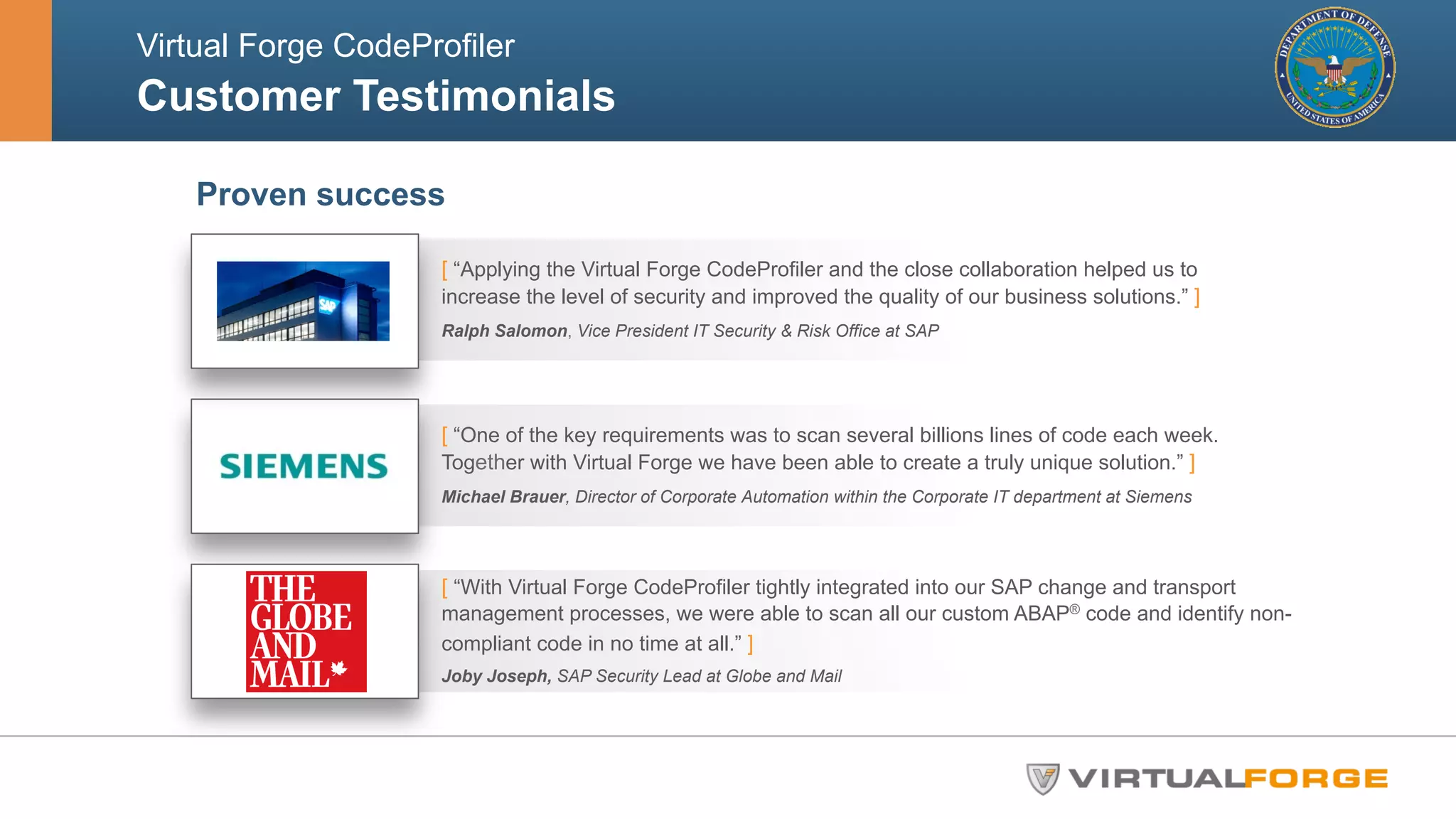 Virtual Forge CodeProfiler 
Customer Testimonials 
Proven success 
[ “Applying the Virtual Forge CodeProfiler and the close collaboration helped us to 
increase the level of security and improved the quality of our business solutions.” ] 
Ralph Salomon, Vice President IT Security & Risk Office at SAP 
[ “One of the key requirements was to scan several billions lines of code each week. 
Together with Virtual Forge we have been able to create a truly unique solution.” ] 
Michael Brauer, Director of Corporate Automation within the Corporate IT department at Siemens 
[ “With Virtual Forge CodeProfiler tightly integrated into our SAP change and transport 
management processes, we were able to scan all our custom ABAP® code and identify non-compliant 
code in no time at all.” ] 
Joby Joseph, SAP Security Lead at Globe and Mail 
 