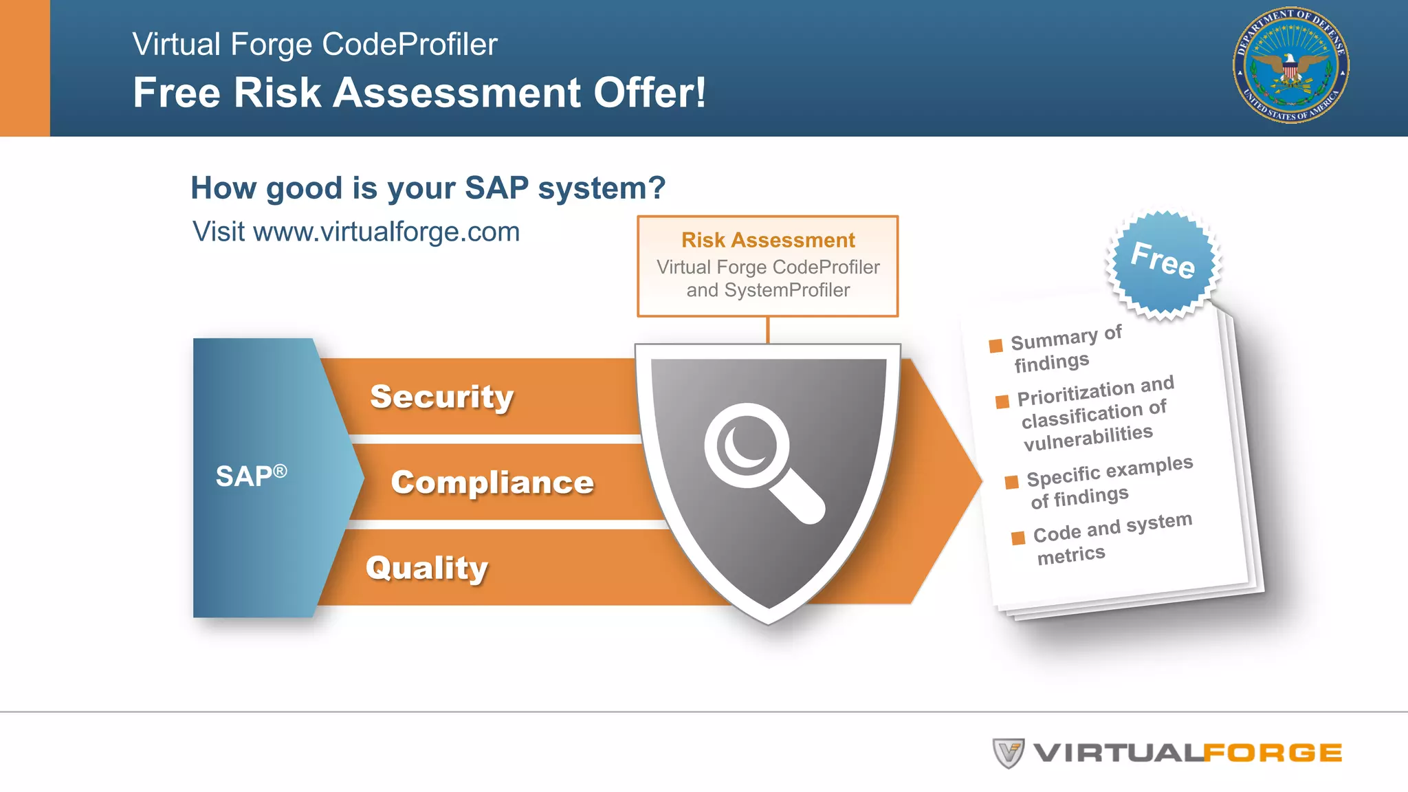 Virtual Forge CodeProfiler 
Free Risk Assessment Offer! 
How good is your SAP system? 
Visit www.virtualforge.com 
Free 
" Summary of 
findings 
" Prioritization and 
classification of 
vulnerabilities 
" Specific examples 
of findings 
" Code and system 
metrics 
Security 
Compliance 
Quality 
SAP® 
Risk Assessment 
Virtual Forge CodeProfiler 
and SystemProfiler 
 