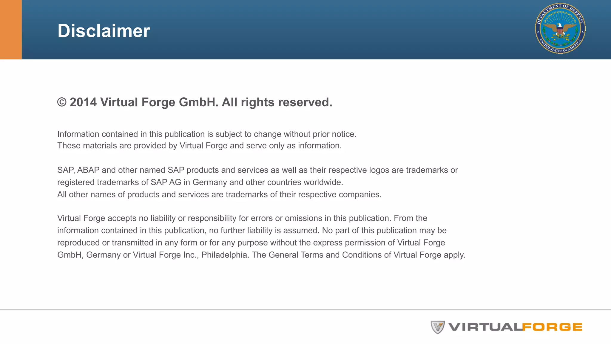 Disclaimer 
© 2014 Virtual Forge GmbH. All rights reserved. 
Information contained in this publication is subject to change without prior notice. 
These materials are provided by Virtual Forge and serve only as information. 
SAP, ABAP and other named SAP products and services as well as their respective logos are trademarks or 
registered trademarks of SAP AG in Germany and other countries worldwide. 
All other names of products and services are trademarks of their respective companies. 
Virtual Forge accepts no liability or responsibility for errors or omissions in this publication. From the 
information contained in this publication, no further liability is assumed. No part of this publication may be 
reproduced or transmitted in any form or for any purpose without the express permission of Virtual Forge 
GmbH, Germany or Virtual Forge Inc., Philadelphia. The General Terms and Conditions of Virtual Forge apply. 
 