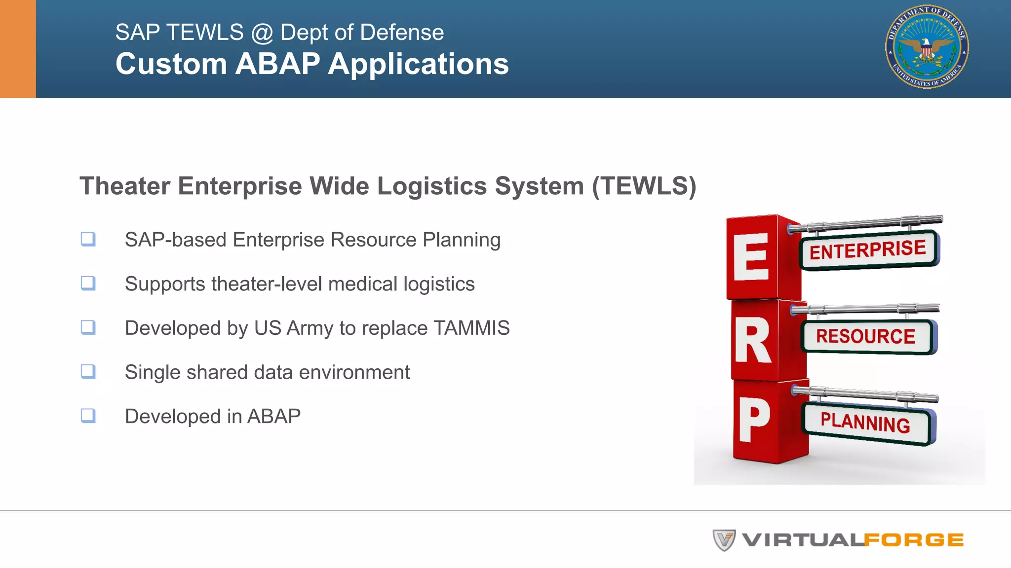 SAP TEWLS @ Dept of Defense 
Custom ABAP Applications 
Theater Enterprise Wide Logistics System (TEWLS) 
q SAP-based Enterprise Resource Planning 
q Supports theater-level medical logistics 
q Developed by US Army to replace TAMMIS 
q Single shared data environment 
q Developed in ABAP 
 