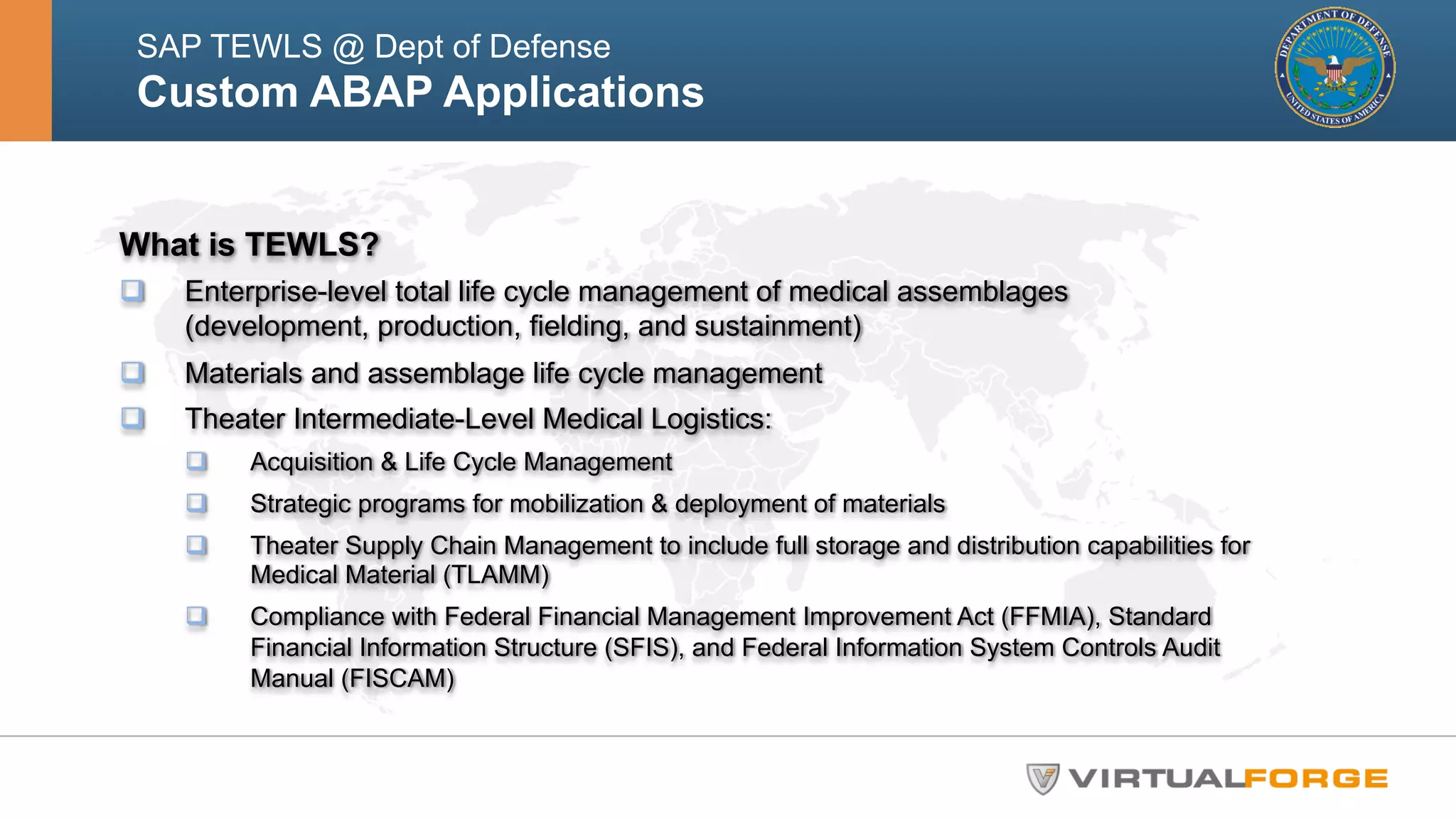 SAP TEWLS @ Dept of Defense 
Custom ABAP Applications 
What is TEWLS? 
q Enterprise-level total life cycle management of medical assemblages 
(development, production, fielding, and sustainment) 
q Materials and assemblage life cycle management 
q Theater Intermediate-Level Medical Logistics: 
q Acquisition & Life Cycle Management 
q Strategic programs for mobilization & deployment of materials 
q Theater Supply Chain Management to include full storage and distribution capabilities for 
Medical Material (TLAMM) 
q Compliance with Federal Financial Management Improvement Act (FFMIA), Standard 
Financial Information Structure (SFIS), and Federal Information System Controls Audit 
Manual (FISCAM) 
 