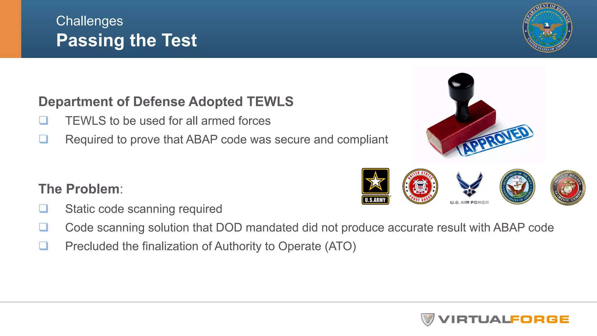 Challenges 
Passing the Test 
Department of Defense Adopted TEWLS 
q TEWLS to be used for all armed forces 
q Required to prove that ABAP code was secure and compliant 
The Problem: 
q Static code scanning required 
q Code scanning solution that DOD mandated did not produce accurate result with ABAP code 
q Precluded the finalization of Authority to Operate (ATO) 
 