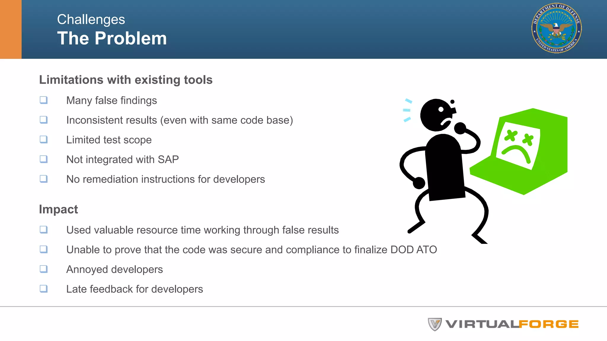 Challenges 
The Problem 
Limitations with existing tools 
q Many false findings 
q Inconsistent results (even with same code base) 
q Limited test scope 
q Not integrated with SAP 
q No remediation instructions for developers 
Impact 
q Used valuable resource time working through false results 
q Unable to prove that the code was secure and compliance to finalize DOD ATO 
q Annoyed developers 
q Late feedback for developers 
 