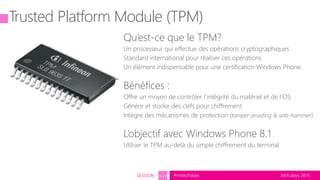 tech.days 2015#mstechdaysSESSION SEC203
Trusted Platform Module (TPM)
Qu’est-ce que le TPM?
Un processeur qui effectue des opérations cryptographiques
Standard international pour réaliser ces opérations
Un élément indispensable pour une certification Windows Phone
Bénéfices :
Offre un moyen de contrôler l’intégrité du matériel et de l’OS
Génére et stocke des clefs pour chiffrement
Intègre des mécanismes de protection (tamper-proofing & anti-hammer)
L’objectif avec Windows Phone 8.1
Utiliser le TPM au-delà du simple chiffrement du terminal
 