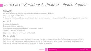 tech.days 2015#mstechdaysSESSION SEC203
Malware
Backdoor.AndroidOS.Obad.a est un rootkit ciblant les terminaux Android
Niveau de sophistication élevé
Pratiquement indétectable par les utilisateurs dont les terminaux sont infectés et très difficile voire impossible à supprimer
Activité
Envoi de SMS surtaxés
Télécharge d’autres Malwares
Envoi des informations personnelles à un serveur central
Contrôle à distance du terminal
Se propage à d’autres terminaux via Bluetooth
Dissimulation
Ce Malware s’exécute avec des droits administrateur étendus et n’apparait pas dans la liste des processus privilégiés
Exploite des vulnérabilités du AndroidManifest.xml de façon à s’exécuter sans pouvoir être analysé dynamiquement
Exploite des vulnérabilités des outils d’analyse pour limiter les analyses
 