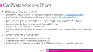 tech.days 2015#mstechdaysSESSION SEC203
• Stockage des certificats
• Shared User Certificate Store – (si l’application dispose de la capacité : SharedUserCertificates)
• App Container – (si l’application ne dispose pas de la capacité : SharedUserCertificates)
• Quel code peut accéder au SharedUserCertificateStore?
• Les applications 1st Party: browser, e-mail client, WiFi, VPN, etc
• Les applications d’Entreprise (sideloaded apps)
• Certaines applications du Store disposant d’une exception de la part de la certification Microsoft (très
rare!)
• Protection des certificats
• Certificats Soft– protection logicielle de la clef privée
• Certificats TPM– la clef privée est stockée par le TPM
• Certificats VSC– la clef privée est stockée par le TPM et protégée par un code PIN utilisateur
Certificats Windows Phone
 