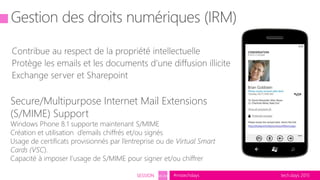 tech.days 2015#mstechdaysSESSION SEC203
Secure/Multipurpose Internet Mail Extensions
(S/MIME) Support
Windows Phone 8.1 supporte maintenant S/MIME
Création et utilisation d’emails chiffrés et/ou signés
Usage de certificats provisionnés par l’entreprise ou de Virtual Smart
Cards (VSC).
Capacité à imposer l’usage de S/MIME pour signer et/ou chiffrer
 