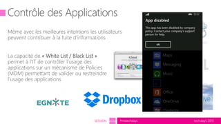 tech.days 2015#mstechdaysSESSION SEC203
Contrôle des Applications
Même avec les meilleures intentions les utilisateurs
peuvent contribuer à la fuite d’informations
La capacité de « White List / Black List »
permet à l’IT de contrôler l’usage des
applications sur un mécanisme de Policies
(MDM) permettant de valider ou restreindre
l’usage des applications
 