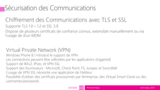 tech.days 2015#mstechdaysSESSION SEC203
Sécurisation des Communications
Chiffrement des Communications avec TLS et SSL
Supporte TLS 1.0 – 1.2 et SSL 3.0
Dispose de plusieurs certificats de confiance connus, extensible manuellement ou via
l’usage de d’un MDM
Virtual Private Network (VPN)
Windows Phone 8.1 introduit le support de VPN
Les connections peuvent être sollicitées par les applications (triggered)
Support de IKEv2, IPsec, et VPN SSL
Support des fournisseurs : Microsoft, Check Point, F5, Juniper, et SonicWall
L’usage de VPN SSL nécessite une application de l’éditeur
Possibilité d’utiliser des certificats provisionnés par l’entreprise, des Virtual Smart Cards ou des
usernames/passwords.
 