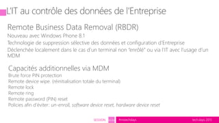 tech.days 2015#mstechdaysSESSION SEC203
L’IT au contrôle des données de l’Entreprise
Remote Business Data Removal (RBDR)
Nouveau avec Windows Phone 8.1
Technologie de suppression sélective des données et configuration d’Entreprise
Déclenchée localement dans le cas d’un terminal non “enrôlé” ou via l’IT avec l’usage d’un
MDM
Capacités additionnelles via MDM
Brute force PIN protection
Remote device wipe. (réinitialisation totale du terminal)
Remote lock
Remote ring
Remote password (PIN) reset
Policies afin d’éviter: un-enroll, software device reset, hardware device reset
 