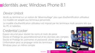 tech.days 2015#mstechdaysSESSION SEC203
Identités avec Windows Phone 8.1
Device Unlock
Accès au terminal sur un notion de “déverrouillage” plus que d’authentification utilisateur.
Ce modèle est adapté aux terminaux personnels
Le modèle d’authentification utilisateur est imposé par les terminaux multi sessions tels que
les PC et tablettes
Credential Locker
Espace sécurisé pour stocker les noms et mots de passe
Stocke et Protège les paramètresEmail et les données des comptes
Stocke et Protège les usernames et passwords utilisés dans IE
L’information peut se propager entre les terminaux
Windows pour un même compte
 