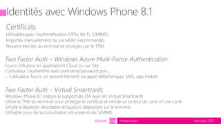 tech.days 2015#mstechdaysSESSION SEC203
Identités avec Windows Phone 8.1
Certificats
Utilisables pour l’authentification (VPN, Wi-Fi, S/MIME)
Importés manuellement ou via MDM (recommandé)
Peuvent être liés au terminal et protégés par le TPM
Two Factor Auth – Windows Azure Multi-Factor Authentication
Fourni 2FA pour les applications Cloud ou sur Site
L’utilisateur s’authentifie avec username/password puis…
… l’utilisateur fourni un second élément via appel téléphonique, SMS, app mobile
Two Factor Auth – Virtual Smartcards
Windows Phone 8.1 intègre le support de 2FA avec les Virtual Smartcards
Utilise le TPM du terminal pour protéger le certificat et simule un lecteur de carte et une carte
Simple à déployer, abordable et toujours disponible sur le terminal
Utilisable pour de la consultation sécurisée et du S/MIME
 