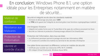 tech.days 2015#mstechdaysSESSION SEC203
Sécurité et intégrité ancrés dans les standards matériels
• Firmware et démarrage sécurisés avec l’UEFI
• Le TPM est le garant de l’intégrité du terminal grâce à ses fonctions cryptographique matériel
Protection de
l’information
Matériel de
confiance
Résistance aux
Malwares
Une longueur d’avance
• Intégrité de la plate-forme avec le Trusted Boot et les apps de confiance provenant du Store
• Sécurité sur Internet et protection d’hameçonnage utilisant IE et SmartScreen
Protection de l’information, dans tous ses états
• Le chiffrement persistant permet le partage sécurisé des informations (IRM)
• L’IT conserve le contrôle et la maitrise du terminal et des données d’Entreprise
Identité et
contrôle d’accès
Une plate-forme assumant sa différence, surtout en matière de sécurité
• Certificats pour accéder aux ressources (VPN, Wi-FI, S/MIME)
• 2FA intégré (Virtual Smartcards, Windows Azure MFA)
 