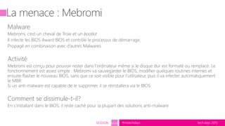 tech.days 2015#mstechdaysSESSION SEC203
Malware
Mebromi, c’est un cheval de Troie et un bootkit
Il infecte les BIOS Award BIOS et contrôle le processus de démarrage.
Propagé en combinaison avec d’autres Malwares
Activité
Mebromi est conçu pour pouvoir rester dans l'ordinateur même si le disque dur est formaté ou remplacé. Le
fonctionnement est assez simple : Mebromi va sauvegarder le BIOS, modifier quelques routines internes et
ensuite flasher le nouveau BIOS, sans que ce soit visible pour l'utilisateur, puis il va infecter automatiquement
le MBR
Si un anti-malware est capable de le supprimer, il se réinstallera via le BIOS
Comment se dissimule-t-il?
En s’installant dans le BIOS, il reste caché pour la plupart des solutions anti-malware
 