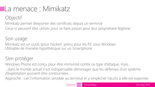 tech.days 2015#mstechdaysSESSION SEC203
La menace : Mimikatz
Objectif
Mimikatz permet d’exporter des certificats depuis un terminal
Ceux-ci peuvent être utilisés pour se faire passer pour leur propriétaire légitime
Son usage
Mimikatz est un outils (pour hacker) prévu pour les PC sous Windows
Utilisable de manière hypothétique sur un Smartphone
S’en protéger
Windows Phone est conçu pour être immunisé contre ce type d’attaque, mais...
…dans le monde actuel il est indispensable d’envisager que les défenses d’un système
d’exploitation puissent être contournées…
Approche : Lier l’information sensible au terminal et y empêcher l’accès si elle est exportée
 