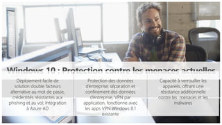 Identités sécurisées Protection de l’information Résistance aux menaces
Windows 10 : Protection contre les menaces actuelles
Capacité à verrouiller les
appareils, offrant une
résistance additionnelle
contre les menaces et les
malwares
Protection des données
d’entreprise; séparation et
confinement des données
d’entreprise, VPN par
application, fonctionne avec
les apps VPN Windows 8.1
existante
Déploiement facile de
solution double facteurs
alternative au mot de passe,
crédentités résistantes aux
phishing et au vol; Intégration
à Azure AD
 