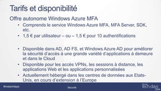 Tarifs et disponibilité
Offre autonome Windows Azure MFA
• Comprends le service Windows Azure MFA, MFA Server, SDK,
etc.
• 1,5 € par utilisateur – ou – 1,5 € pour 10 authentifications
• Disponible dans AD, AD FS, et Windows Azure AD pour améliorer
la sécurité d’accès à une grande variété d’applications à demeure
et dans le Cloud
• Disponible pour les accès VPNs, les sessions à distance, les
applications Web et les applications personnalisées
• Actuellement hébergé dans les centres de données aux EtatsUnis, en cours d’extension à l’Europe
#mstechdays

Sécurité

 