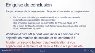 En guise de conclusion
Rappel des objectifs de notre session : Disposer d’une meilleure compréhension
:
•
•
•

De l'importance du rôle que joue l'authentification multi-facteurs dans la
sécurisation des applications et des données
Des principaux avantages et fonctionnalités de Windows Azure MFA
De la façon dont l'authentification multi-facteurs prends en charge les scénarii
cloud, à demeure et hybrides

Windows Azure MFA peut vous aider à atteindre vos
objectifs en matière de sécurité et de conformité !
Ajouter un second facteur d’authentification à vos
applications à demeure et dans le Cloud n’a jamais été
#mstechdays
aussi facile :)
Sécurité

 