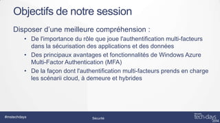 Objectifs de notre session
Disposer d’une meilleure compréhension :
• De l'importance du rôle que joue l'authentification multi-facteurs
dans la sécurisation des applications et des données
• Des principaux avantages et fonctionnalités de Windows Azure
Multi-Factor Authentication (MFA)
• De la façon dont l'authentification multi-facteurs prends en charge
les scénarii cloud, à demeure et hybrides

#mstechdays

Sécurité

 