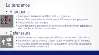 La tendance
• Attaquants
•
•
•
•

Emergence d’adversaires déterminés et organisés
Les outils et automatismes d’attaques ont drastiquement progressés
Industrialisation des attaques
Les organisations, personnels et données sont précisément ciblés (prise
de contrôles, exfiltration de données…)

• Défenseurs
• Environnements non protégés par défaut contre les vols d’identifiants.
• Les mécanismes de défense traitent toutes les ressources à l’identique
• Les craintes concernant l’image et la réputation freinent la collaboration
et le partage de connaissance

 