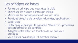 Les principes de bases
Partez du principe que vous êtes la cible
Minimisez les risques d’intrusion initiale
Minimisez les conséquences d’une intrusion
Protégez ce qui a de la valeur (données, applications)
Supervisez
La technique n’est pas la panacée. Vérifiez vos processus
de conformité et de contrôle
• Adaptez votre effort en fonction de ce que vous
protégez
• Vous n’êtes pas attaqué ? Cherchez mieux !
•
•
•
•
•
•

 