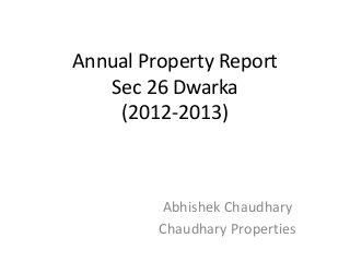 Annual Property Report
   Sec 26 Dwarka
    (2012-2013)



         Abhishek Chaudhary
         Chaudhary Properties
 