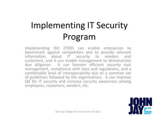 Implementing IT Security
         Program
Implementing ISO 27001 can enable enterprises to
benchmark against competitors and to provide relevant
information about IT security to vendors and
customers, and it can enable management to demonstrate
due diligence. It can forester efficient security cost
management, compliance with laws and regulations, and a
comfortable level of interoperability due to a common set
of guidelines followed by the organizations. It can improve
QA for IT security and increase security awareness among
employees, customers, vendors, etc.




                John Jay College of Criminal Justice © 2012
 