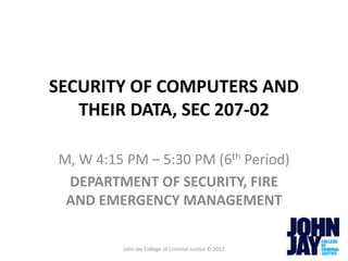 SECURITY OF COMPUTERS AND
   THEIR DATA, SEC 207-02

M, W 4:15 PM – 5:30 PM (6th Period)
 DEPARTMENT OF SECURITY, FIRE
 AND EMERGENCY MANAGEMENT

         John Jay College of Criminal Justice © 2012
 