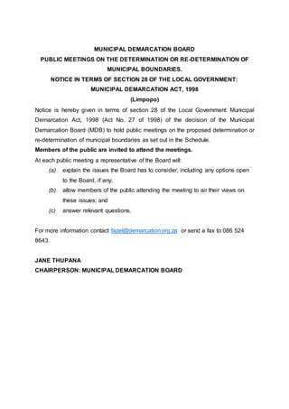 MUNICIPAL DEMARCATION BOARD
PUBLIC MEETINGS ON THE DETERMINATION OR RE-DETERMINATION OF
MUNICIPAL BOUNDARIES.
NOTICE IN TERMS OF SECTION 28 OF THE LOCAL GOVERNMENT:
MUNICIPAL DEMARCATION ACT, 1998
(Limpopo)
Notice is hereby given in terms of section 28 of the Local Government: Municipal
Demarcation Act, 1998 (Act No. 27 of 1998) of the decision of the Municipal
Demarcation Board (MDB) to hold public meetings on the proposed determination or
re-determination of municipal boundaries as set out in the Schedule.
Members of the public are invited to attend the meetings.
At each public meeting a representative of the Board will:
(a) explain the issues the Board has to consider, including any options open
to the Board, if any;
(b) allow members of the public attending the meeting to air their views on
these issues; and
(c) answer relevant questions.
For more information contact fazel@demarcation.org.za or send a fax to 086 524
8643.
JANE THUPANA
CHAIRPERSON: MUNICIPAL DEMARCATION BOARD
 