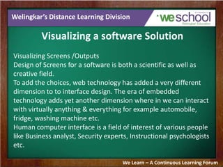 Welingkar’s Distance Learning Division
Visualizing a software Solution
Visualizing Screens /Outputs
Design of Screens for a software is both a scientific as well as
creative field.
To add the choices, web technology has added a very different
dimension to to interface design. The era of embedded
technology adds yet another dimension where in we can interact
with virtually anything & everything for example automobile,
fridge, washing machine etc.
Human computer interface is a field of interest of various people
like Business analyst, Security experts, Instructional psychologists
etc.
We Learn – A Continuous Learning Forum
 