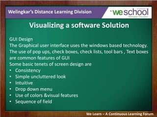 Welingkar’s Distance Learning Division
Visualizing a software Solution
GUI Design
The Graphical user interface uses the windows based technology.
The use of pop ups, check boxes, check lists, tool bars , Text boxes
are common features of GUI
Some basic tenets of screen design are
• Consistency
• Simple uncluttered look
• Intuitive
• Drop down menu
• Use of colors &visual features
• Sequence of field
We Learn – A Continuous Learning Forum
 