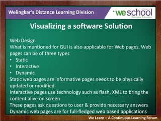 Welingkar’s Distance Learning Division
Visualizing a software Solution
Web Design
What is mentioned for GUI is also applicable for Web pages. Web
pages can be of three types
• Static
• Interactive
• Dynamic
Static web pages are informative pages needs to be physically
updated or modified
Interactive pages use technology such as flash, XML to bring the
content alive on screen
These pages ask questions to user & provide necessary answers
Dynamic web pages are for full-fledged web based applications
We Learn – A Continuous Learning Forum
 