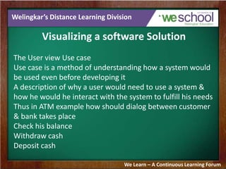 Welingkar’s Distance Learning Division
Visualizing a software Solution
The User view Use case
Use case is a method of understanding how a system would
be used even before developing it
A description of why a user would need to use a system &
how he would he interact with the system to fulfill his needs
Thus in ATM example how should dialog between customer
& bank takes place
Check his balance
Withdraw cash
Deposit cash
We Learn – A Continuous Learning Forum
 