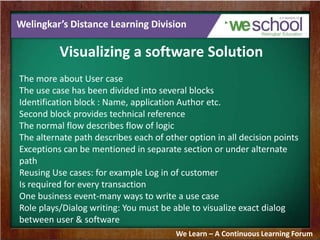 Welingkar’s Distance Learning Division
Visualizing a software Solution
The more about User case
The use case has been divided into several blocks
Identification block : Name, application Author etc.
Second block provides technical reference
The normal flow describes flow of logic
The alternate path describes each of other option in all decision points
Exceptions can be mentioned in separate section or under alternate
path
Reusing Use cases: for example Log in of customer
Is required for every transaction
One business event-many ways to write a use case
Role plays/Dialog writing: You must be able to visualize exact dialog
between user & software
We Learn – A Continuous Learning Forum
 