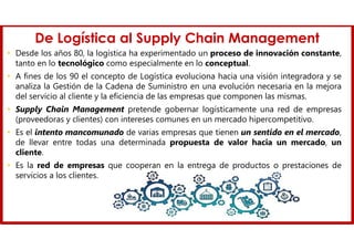De Logística al Supply Chain Management
• Desde los años 80, la logística ha experimentado un proceso de innovación constante,
tanto en lo tecnológico como especialmente en lo conceptual.
• A fines de los 90 el concepto de Logística evoluciona hacia una visión integradora y se
analiza la Gestión de la Cadena de Suministro en una evolución necesaria en la mejora
del servicio al cliente y la eficiencia de las empresas que componen las mismas.
• Supply Chain Management pretende gobernar logísticamente una red de empresas
(proveedoras y clientes) con intereses comunes en un mercado hipercompetitivo.
• Es el intento mancomunado de varias empresas que tienen un sentido en el mercado,
de llevar entre todas una determinada propuesta de valor hacia un mercado, un
cliente.
• Es la red de empresas que cooperan en la entrega de productos o prestaciones de
servicios a los clientes.
 