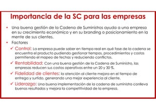 Importancia de la SC para las empresas
• Una buena gestión de la Cadena de Suministros ayuda a una empresa
en su crecimiento económico y en su branding o posicionamiento en la
mente de sus clientes.
• Factores
 Control: La empresa puede saber en tiempo real en qué fase de la cadena se
encuentra el producto pudiendo gestionar tiempos, procedimientos y costos
permitiendo el mapeo de fechas y reduciendo conflictos.
 Rentabilidad: Con una buena gestión de la Cadena de Suministro, las
empresas reducen sus costos operativos entre un 20 y 30 %.
 Fidelidad de clientes: la atención al cliente mejora en el tiempo de
entrega y surtido, generando una mejor experiencia al cliente.
 Liderazgo: Una buena implementación de la cadena de suministro conlleva
buenos resultados y mejora la competitividad de la empresa.
 