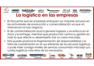La logística en las empresas
• Es frecuente que las empresas enfoquen sus mayores recursos en
las actividades de producción y comercialización ya que sin
mercancía no hay negocio.
• El de comercialización busca generar ingresos y se enfoca en el
stock y la entrega, mientras que producción centra su gestión en
todo lo que afecte su desempeño tras un costo mas bajo.
• Esto puede producir la fragmentación de responsabilidad y la
falta de coordinación en el uso eficiente de los recursos logísticos
y pude traer consigo niveles de servicio consumidor más bajo y/o
costes logísticos más altos de los necesarios.
 